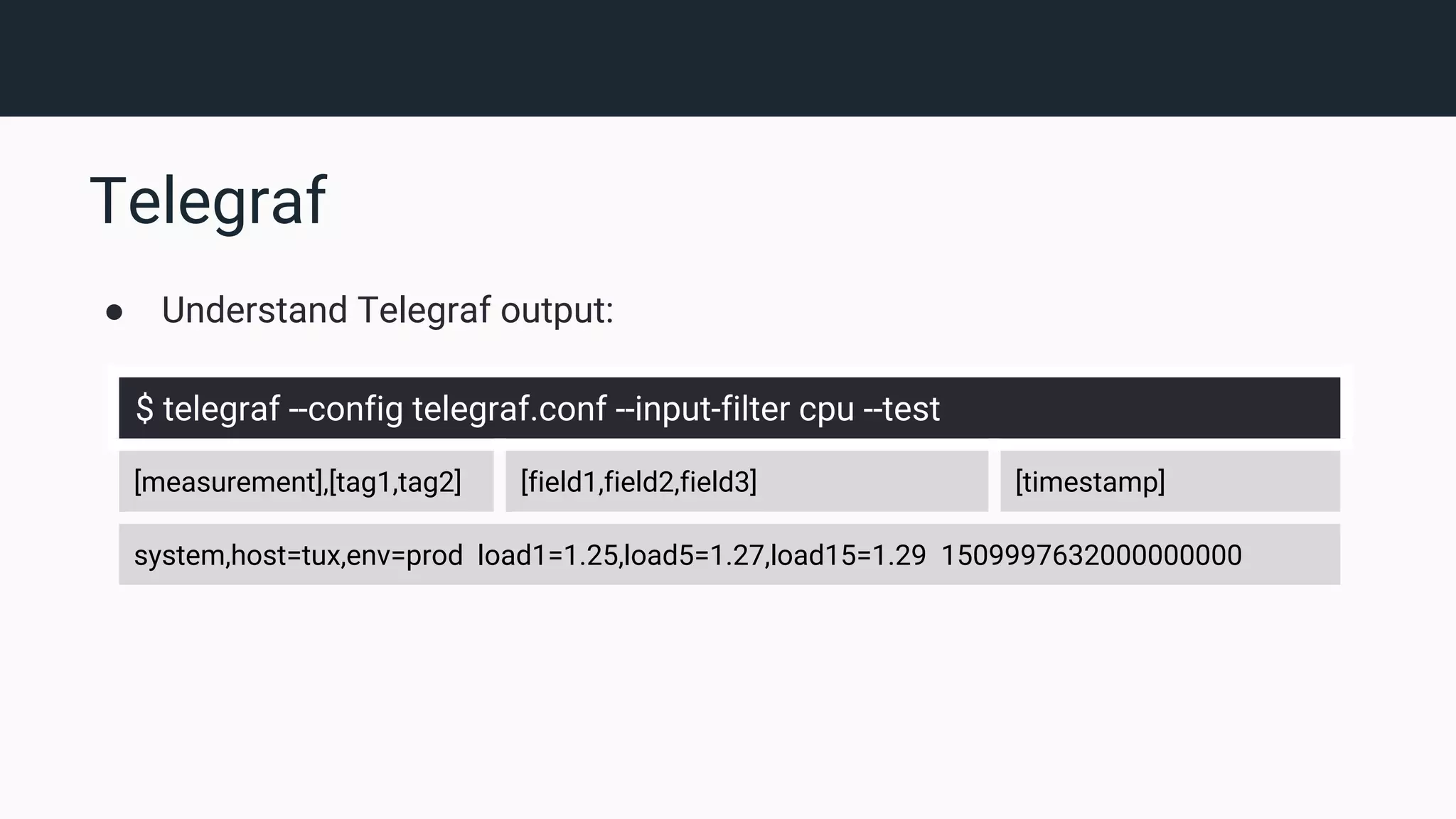 Telegraf ● Understand Telegraf output: $ telegraf --config telegraf.conf --input-filter cpu --test [measurement],[tag1,tag2] [field1,field2,field3] [timestamp] system,host=tux,env=prod load1=1.25,load5=1.27,load15=1.29 1509997632000000000 