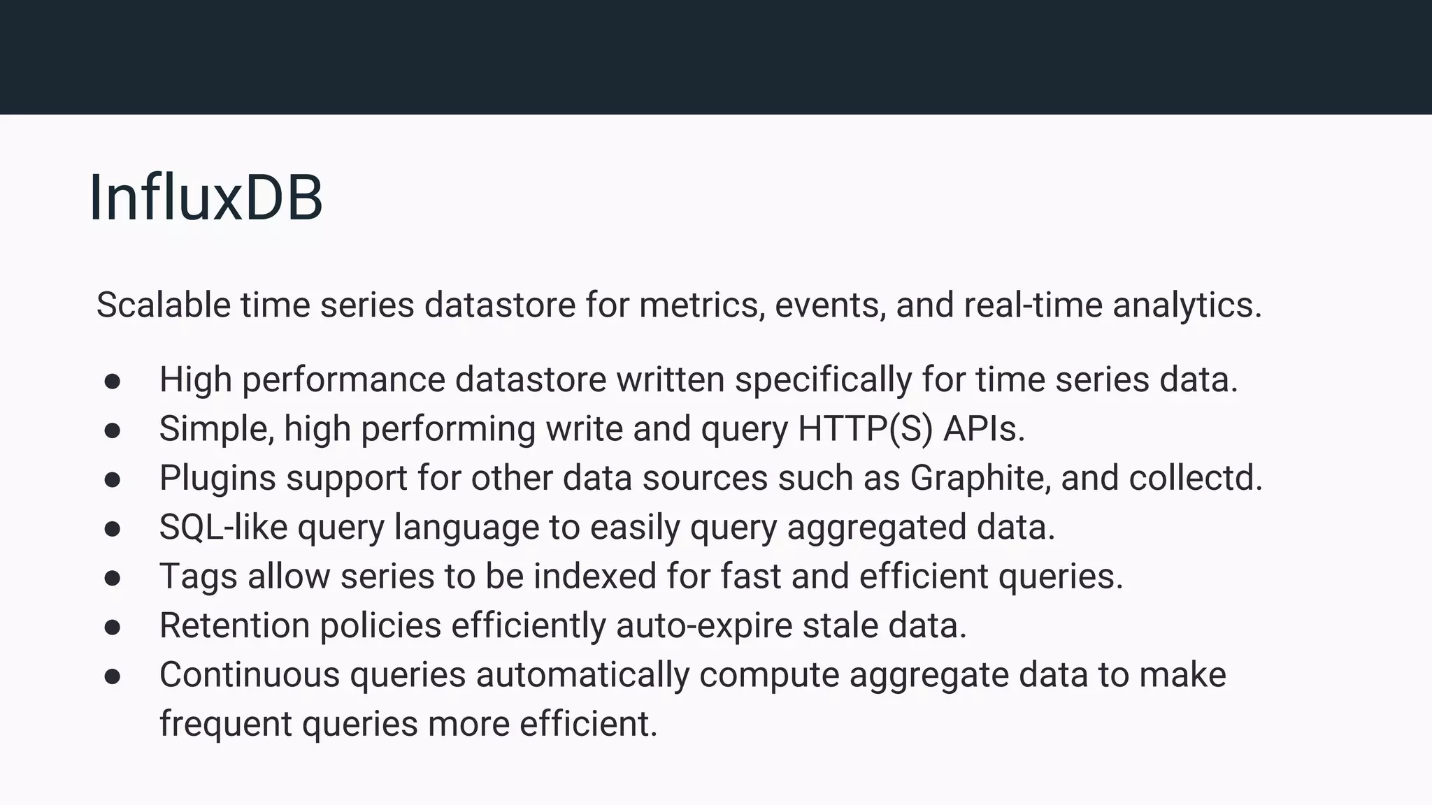 InfluxDB Scalable time series datastore for metrics, events, and real-time analytics. ● High performance datastore written specifically for time series data. ● Simple, high performing write and query HTTP(S) APIs. ● Plugins support for other data sources such as Graphite, and collectd. ● SQL-like query language to easily query aggregated data. ● Tags allow series to be indexed for fast and efficient queries. ● Retention policies efficiently auto-expire stale data. ● Continuous queries automatically compute aggregate data to make frequent queries more efficient. 
