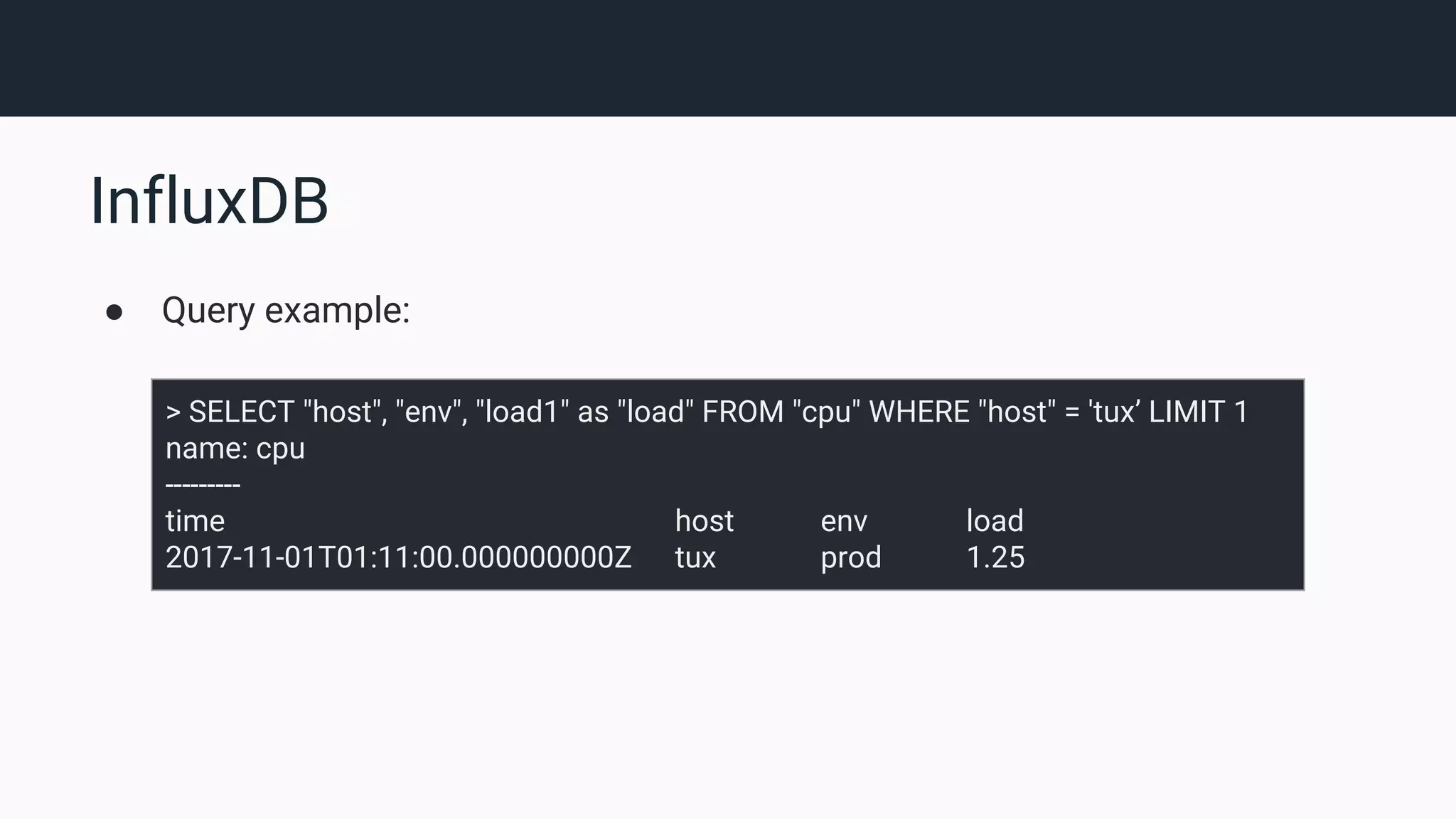 InfluxDB ● Query example: > SELECT "host", "env", "load1" as "load" FROM "cpu" WHERE "host" = 'tux’ LIMIT 1 name: cpu --------- time host env load 2017-11-01T01:11:00.000000000Z tux prod 1.25 