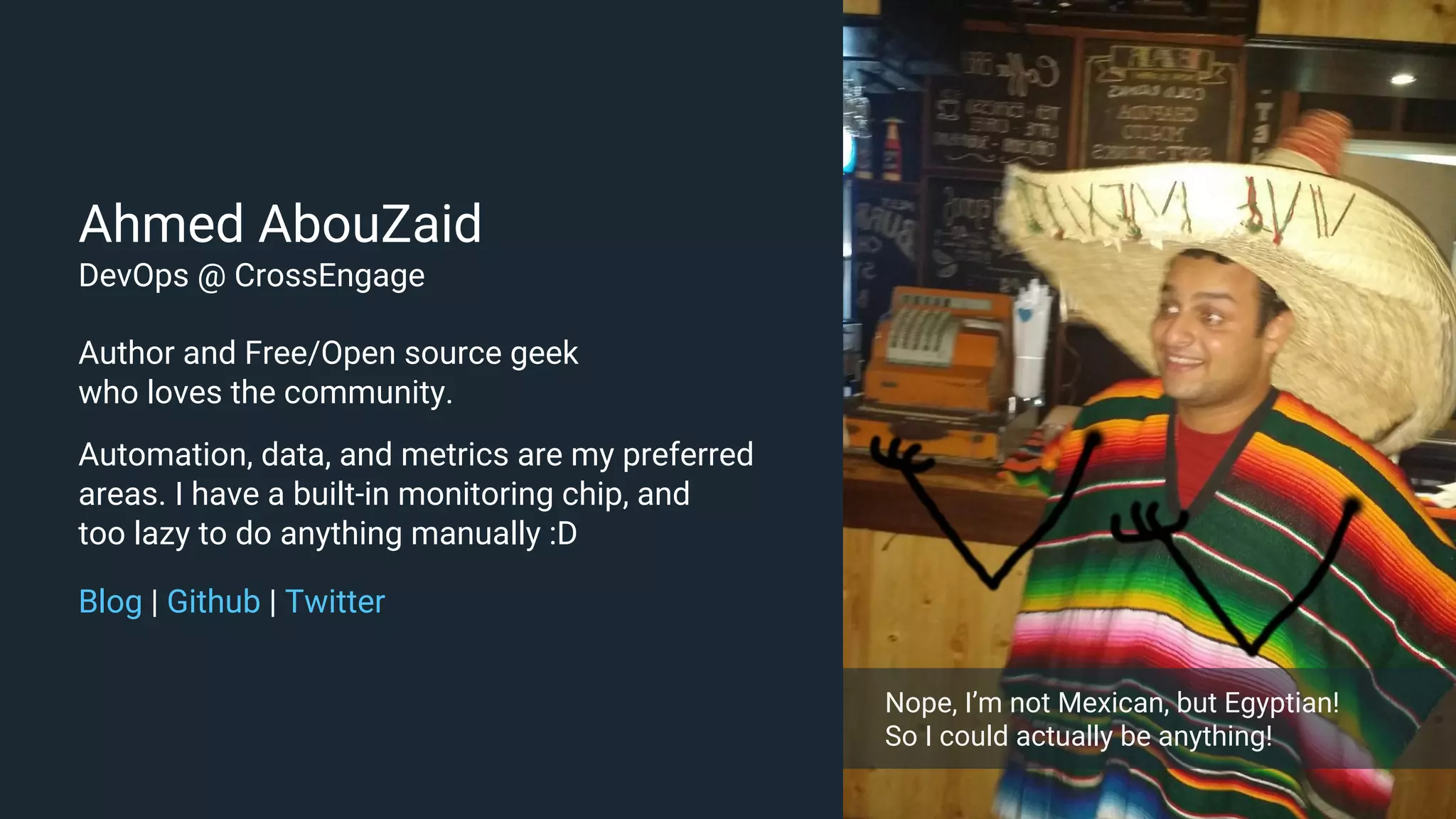 Ahmed AbouZaid DevOps @ CrossEngage Author and Free/Open source geek who loves the community. Automation, data, and metrics are my preferred areas. I have a built-in monitoring chip, and too lazy to do anything manually :D Blog | Github | Twitter Nope, I’m not Mexican, but Egyptian! So I could actually be anything! 