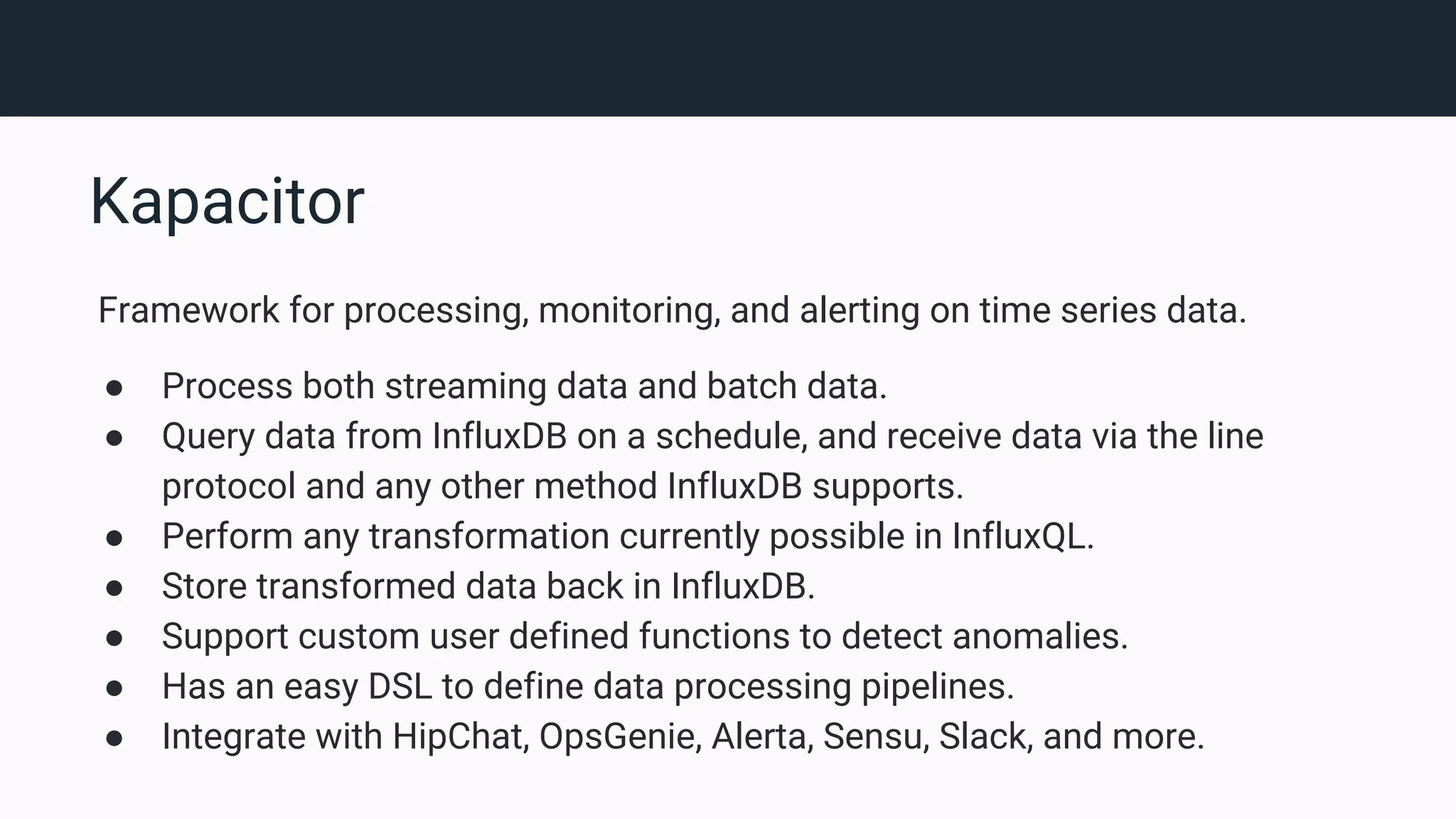 Kapacitor Framework for processing, monitoring, and alerting on time series data. ● Process both streaming data and batch data. ● Query data from InfluxDB on a schedule, and receive data via the line protocol and any other method InfluxDB supports. ● Perform any transformation currently possible in InfluxQL. ● Store transformed data back in InfluxDB. ● Support custom user defined functions to detect anomalies. ● Has an easy DSL to define data processing pipelines. ● Integrate with HipChat, OpsGenie, Alerta, Sensu, Slack, and more. 