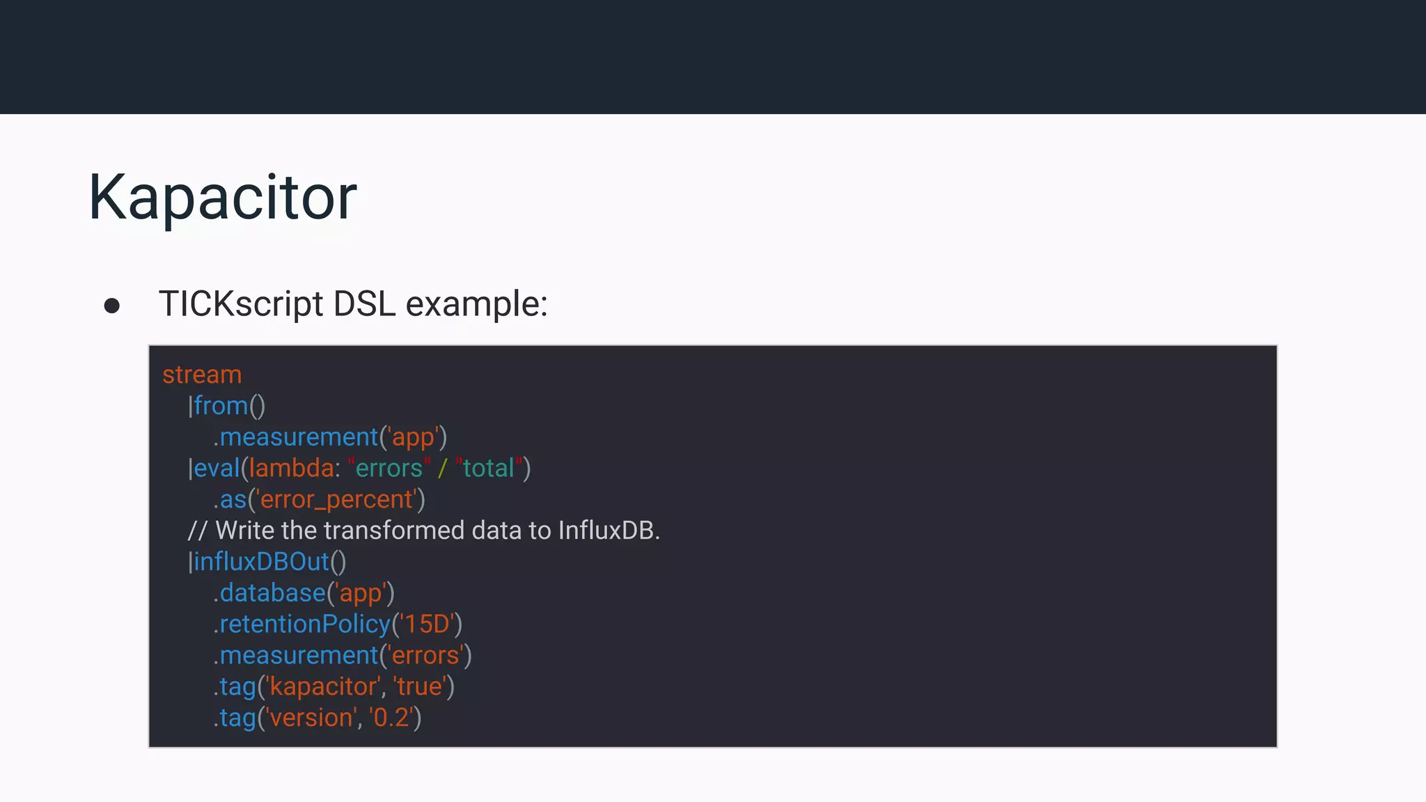 Kapacitor ● TICKscript DSL example: stream |from() .measurement('app') |eval(lambda: "errors" / "total") .as('error_percent') // Write the transformed data to InfluxDB. |influxDBOut() .database('app') .retentionPolicy('15D') .measurement('errors') .tag('kapacitor', 'true') .tag('version', '0.2') 