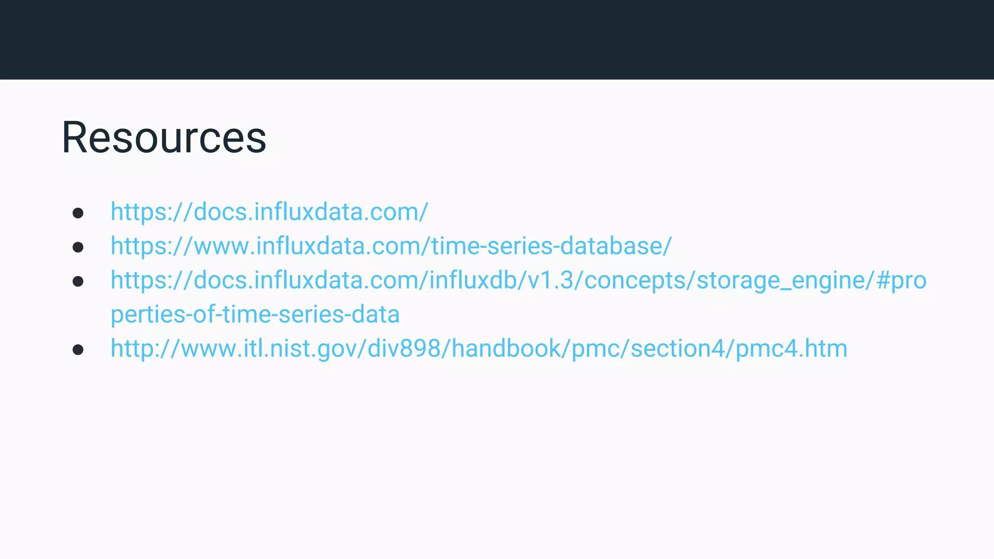 Resources ● https://docs.influxdata.com/ ● https://www.influxdata.com/time-series-database/ ● https://docs.influxdata.com/influxdb/v1.3/concepts/storage_engine/#pro perties-of-time-series-data ● http://www.itl.nist.gov/div898/handbook/pmc/section4/pmc4.htm 
