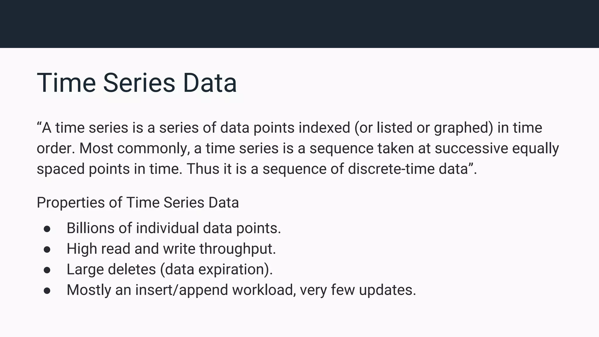 Time Series Data “A time series is a series of data points indexed (or listed or graphed) in time order. Most commonly, a time series is a sequence taken at successive equally spaced points in time. Thus it is a sequence of discrete-time data”. Properties of Time Series Data ● Billions of individual data points. ● High read and write throughput. ● Large deletes (data expiration). ● Mostly an insert/append workload, very few updates. 