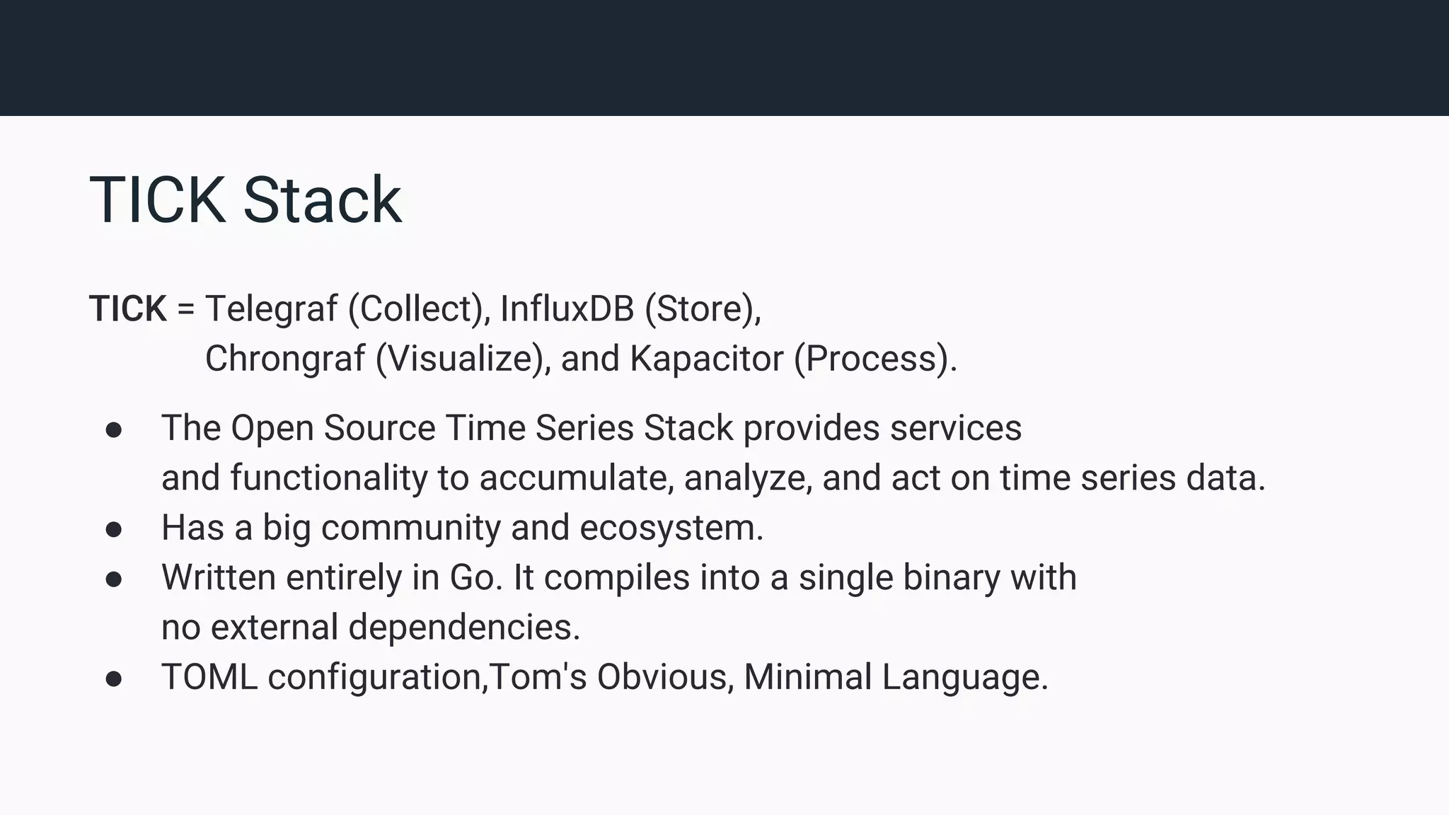 TICK Stack TICK = Telegraf (Collect), InfluxDB (Store), Chrongraf (Visualize), and Kapacitor (Process). ● The Open Source Time Series Stack provides services and functionality to accumulate, analyze, and act on time series data. ● Has a big community and ecosystem. ● Written entirely in Go. It compiles into a single binary with no external dependencies. ● TOML configuration,Tom's Obvious, Minimal Language. 