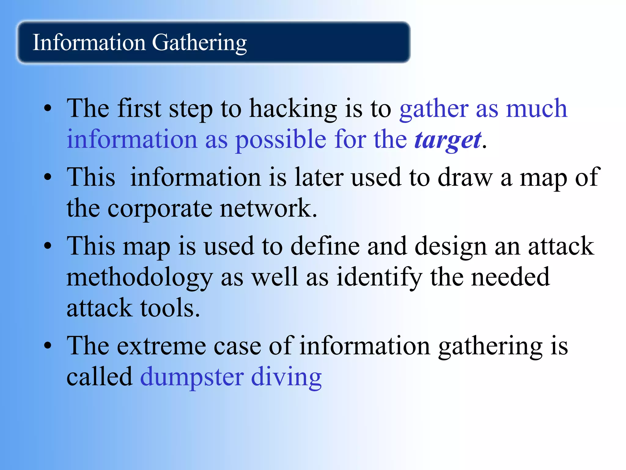 Information Gathering The first step to hacking is to  gather as much information as possible for the  target .  This  information is later used to draw a map of the corporate network. This map is used to define and design an attack methodology as well as identify the needed attack tools. The extreme case of information gathering is called  dumpster diving 