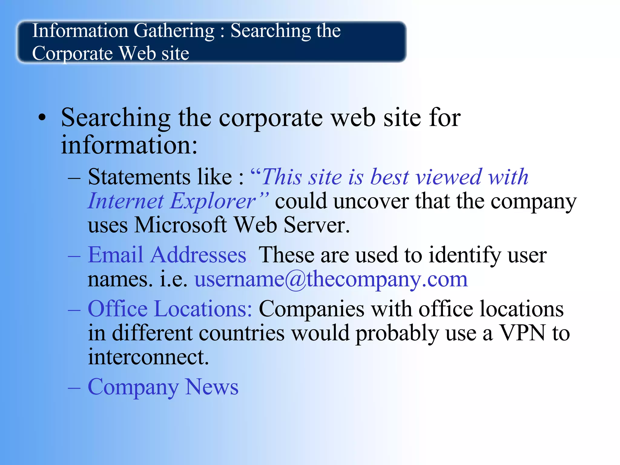 Information Gathering : Searching the Corporate Web site Searching the corporate web site for information:  Statements like :   “ This site is best viewed with Internet Explorer”   could uncover that the company uses Microsoft Web Server.   Email Addresses .  These are used to identify user names.   i.e.   username@thecompany.com  Office Locations:  Companies with office locations in different countries would probably use a VPN to interconnect. Company News  