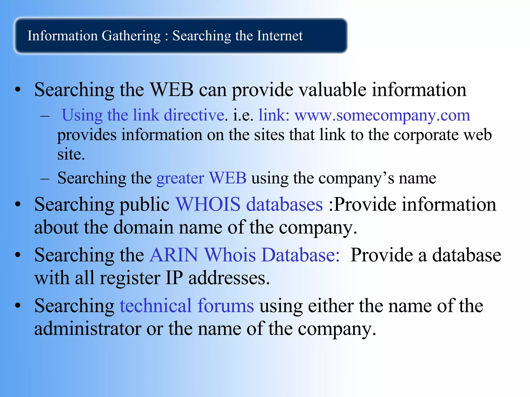 Information Gathering : Searching the Internet Searching the WEB can provide valuable information Using the link directive . i.e.  link:   www.somecompany.com  provides information on the sites that link to the corporate web site. Searching the  greater WEB  using the company’s name Searching public  WHOIS databases  :Provide information about the domain name of the company. Searching the  ARIN Whois Database:   Provide a database with all register IP addresses.  Searching  technical forums  using either the name of the administrator or the name of the company. 