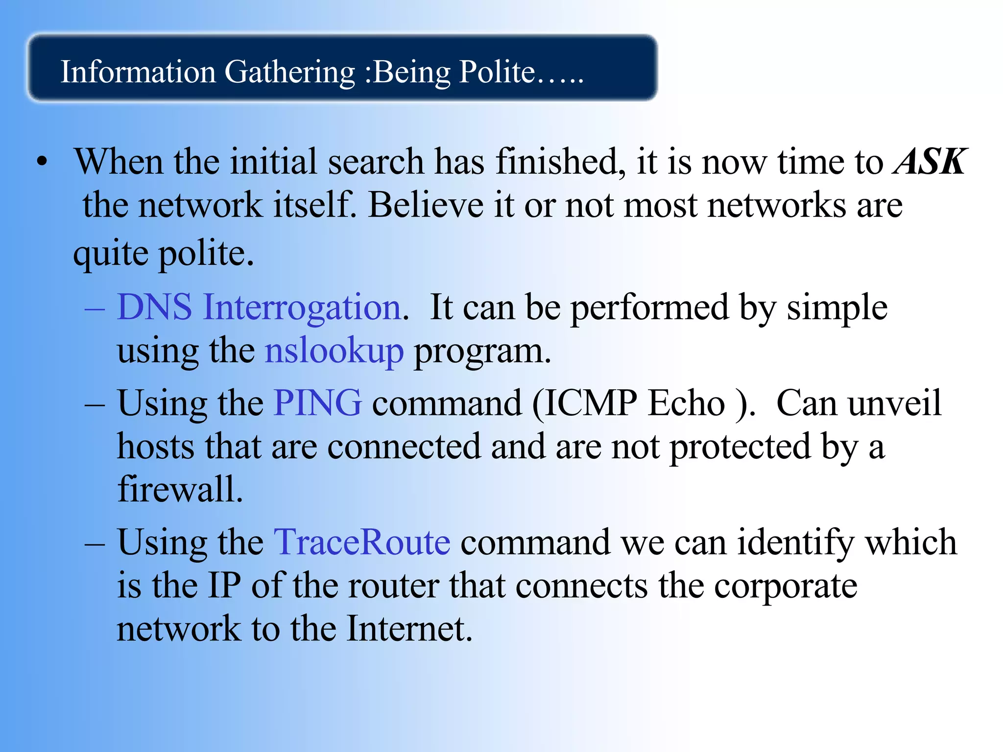 Information Gathering :Being Polite….. When the initial search has finished, it is now time to  ASK  the network itself. Believe it or not most networks are quite polite . DNS Interrogation .  It can be performed by simple using the  nslookup  program. Using the  PING  command (ICMP Echo ).  Can unveil hosts that are connected and are not protected by a firewall.  Using the  TraceRoute   command we can identify which is the IP of the router that connects the corporate network to the Internet.  
