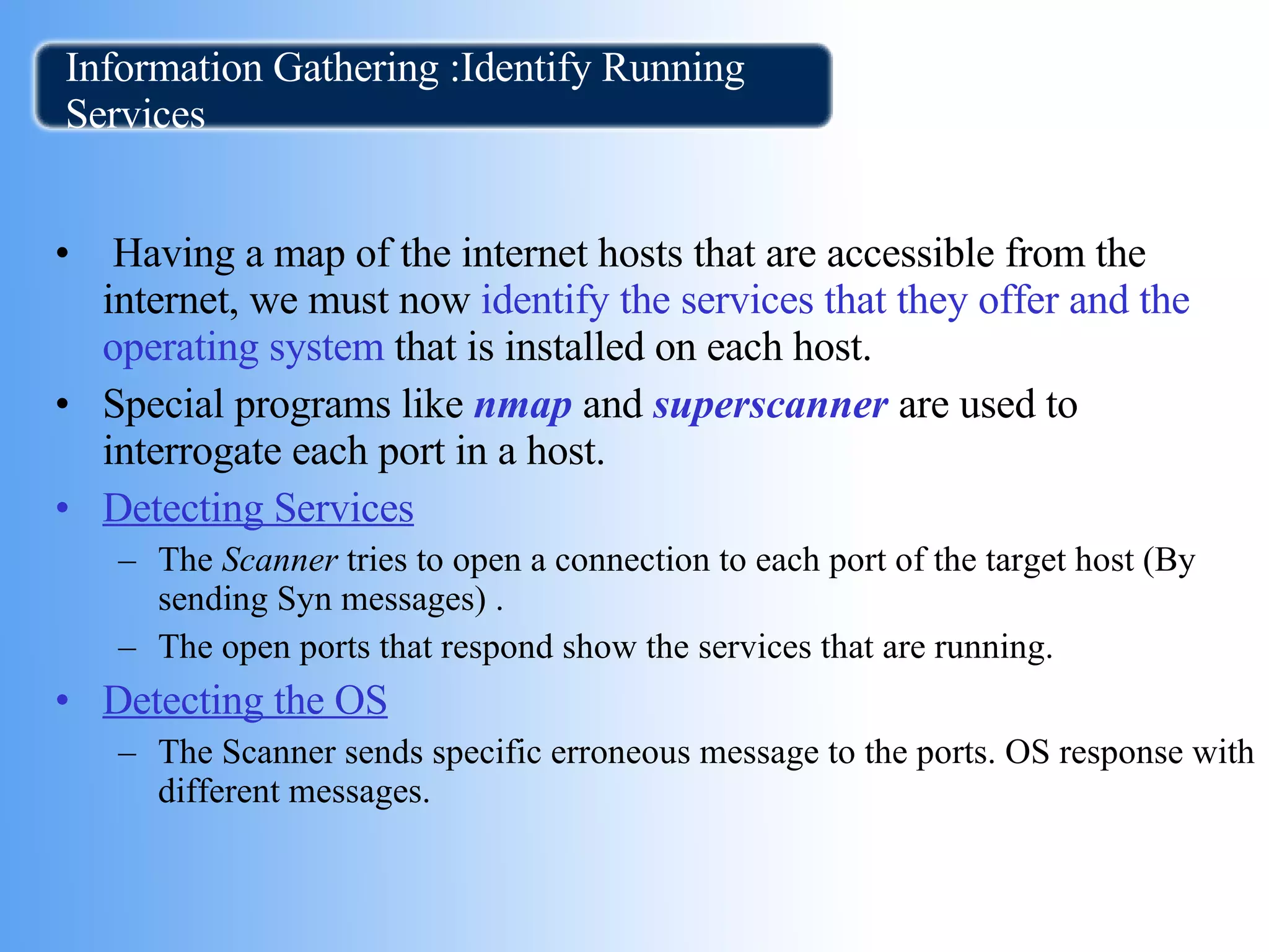 Information Gathering :Identify Running Services Having a map of the internet hosts that are accessible from the internet, we must now  identify the services that they offer and the   operating system  that is installed on each host. Special programs like  nmap  and  superscanner  are used to interrogate each port in a host. Detecting Services The  Scanner  tries to open a connection to each port of the target host (By sending Syn messages) .  The open ports that respond show the services that are running. Detecting the OS The Scanner sends specific erroneous message to the ports. OS response with different messages.  