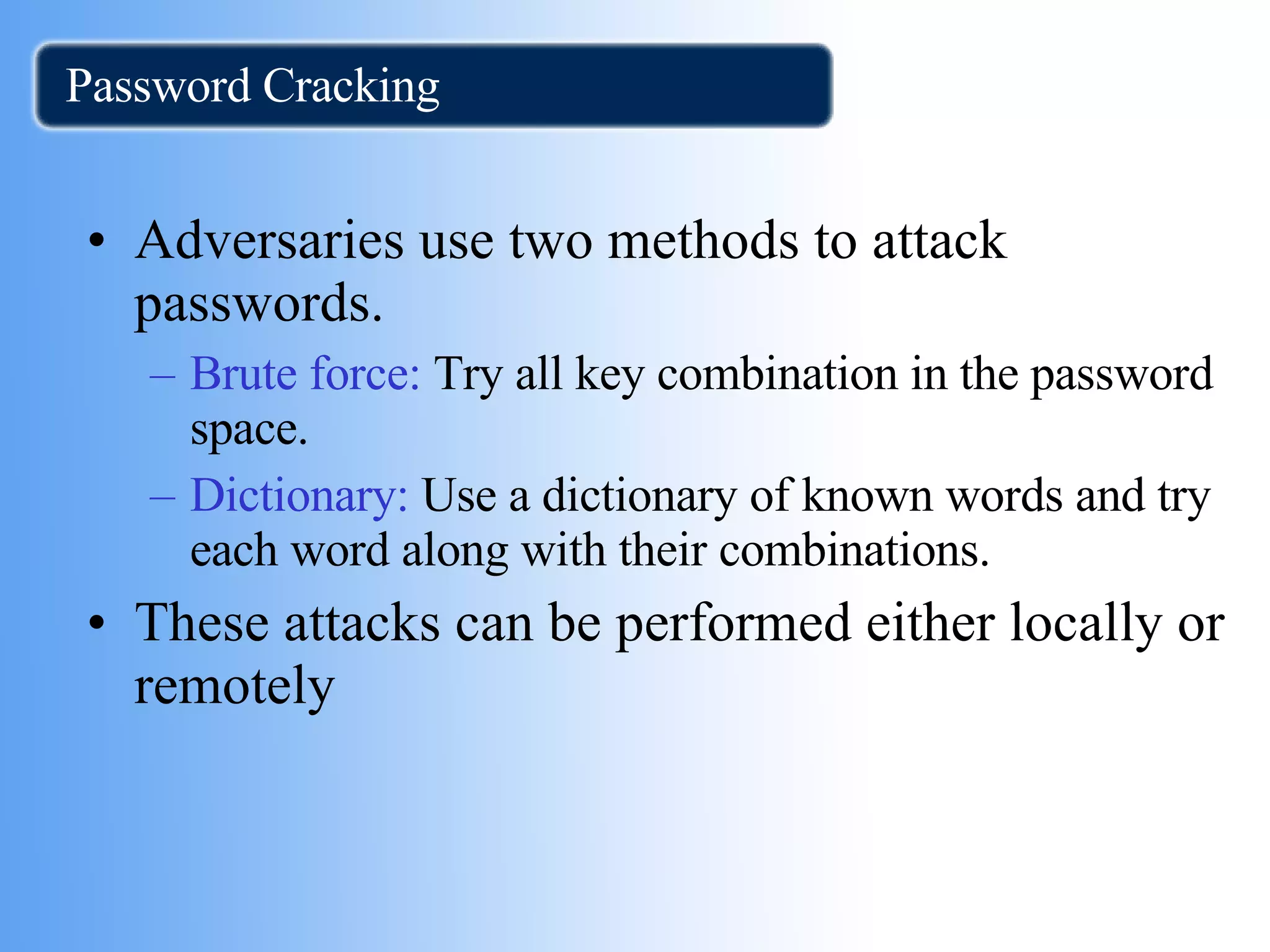Password Cracking Adversaries use two methods to attack passwords. Brute force:  Try all key combination in the password space. Dictionary:  Use a dictionary of known words and try each word along with their combinations. These attacks can be performed either locally or remotely  