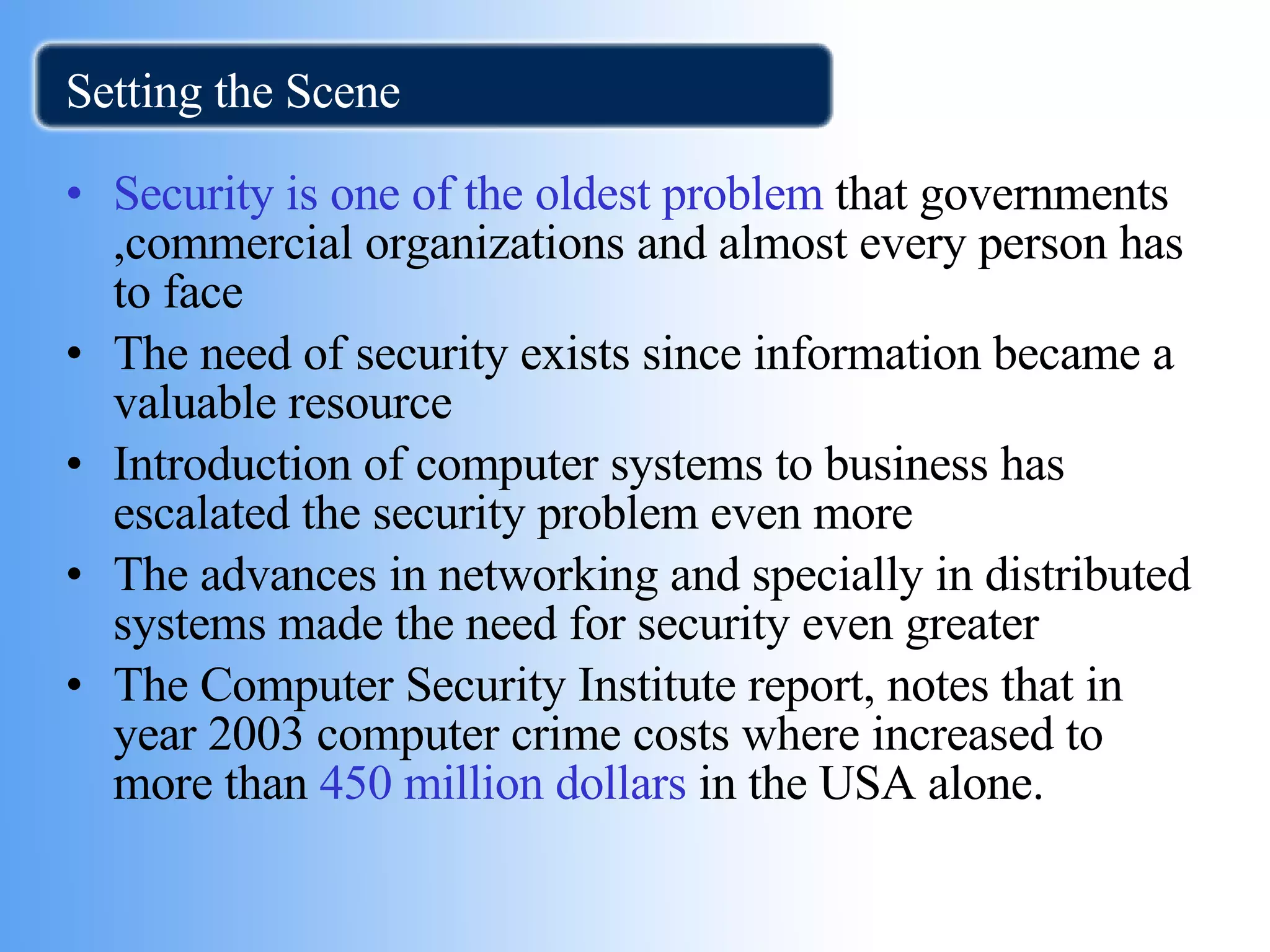 Setting the Scene Security is one of the oldest problem  that governments ,commercial organizations and almost every person has to face The need of security exists since information became a valuable resource Introduction of computer systems to business has escalated the security problem even more The advances in networking and specially in distributed systems made the need for security even greater The Computer Security Institute report, notes that in year 2003 computer crime costs where increased to  more than  450 million dollars  in the USA alone.  