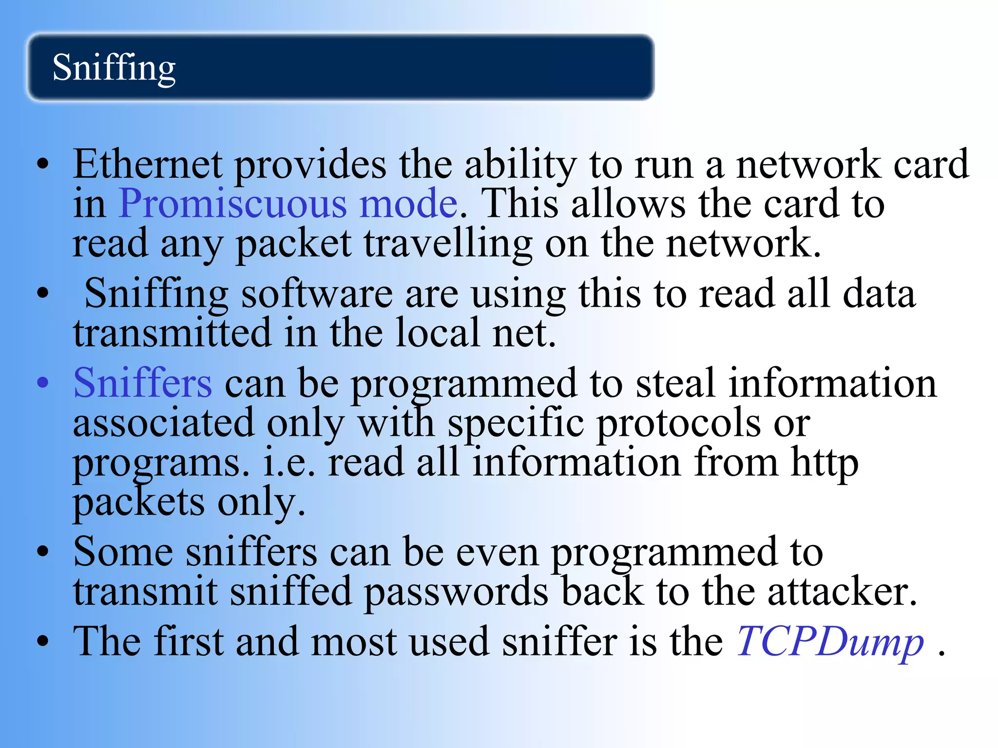 Sniffing Ethernet provides the ability to run a network card in  Promiscuous mode . This allows the card to read any packet travelling on the network. Sniffing software are using this to read all data transmitted in the local net. Sniffers  can be programmed to steal information associated only with specific protocols or programs. i.e. read all information from http packets only. Some sniffers can be even programmed to transmit sniffed passwords back to the attacker. The first and most used sniffer is the  TCPDump  . 