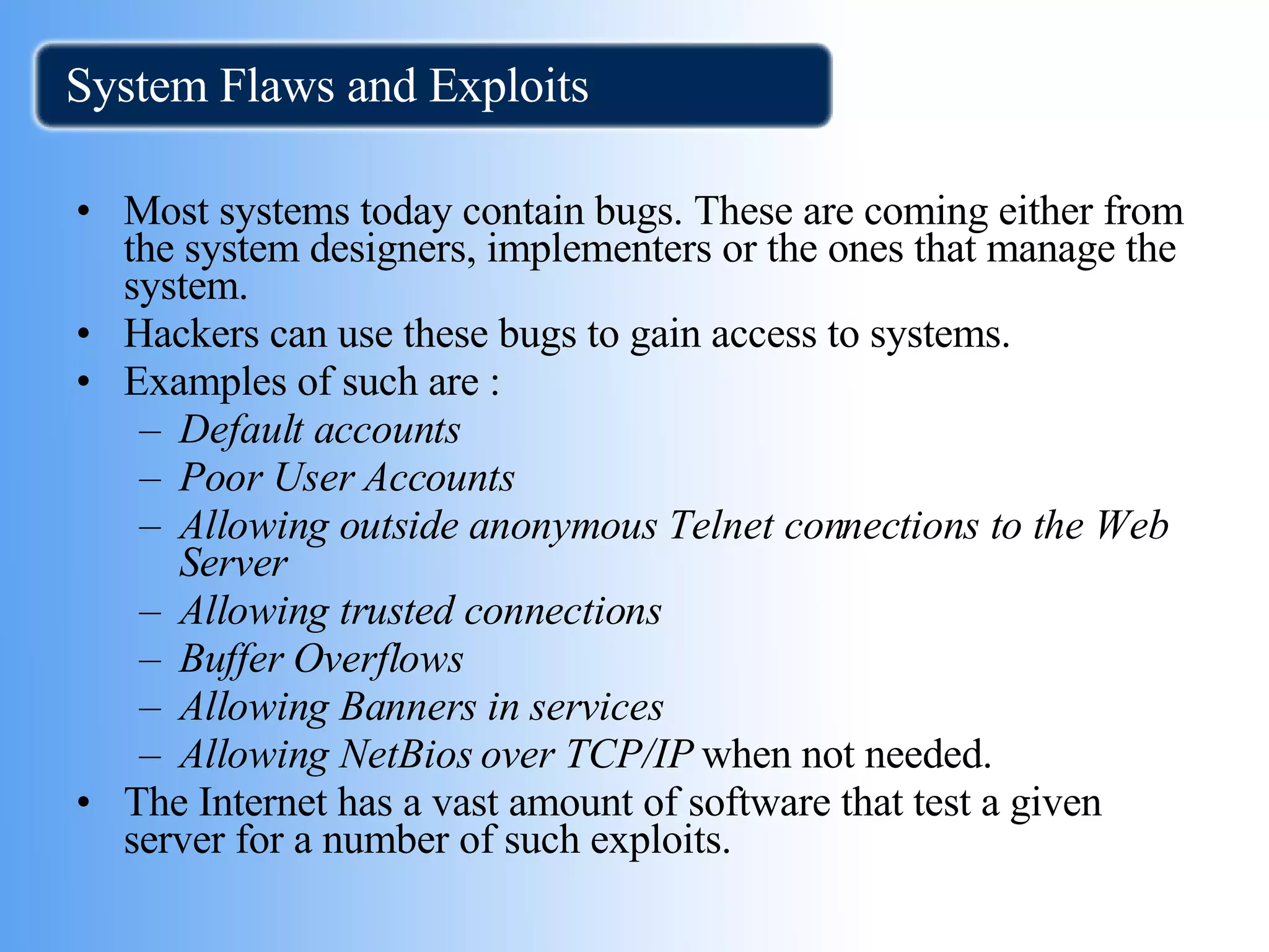 System Flaws and Exploits Most systems today contain bugs. These are coming either from the system designers, implementers or the ones that manage the system.  Hackers can use these bugs to gain access to systems. Examples of such are :  Default accounts   Poor User Accounts   Allowing outside anonymous Telnet connections to the Web Server   Allowing trusted connections   Buffer Overflows   Allowing Banners in services Allowing NetBios over TCP/IP  when not needed.  The Internet has a vast amount of software that test a given server for a number of such exploits. 