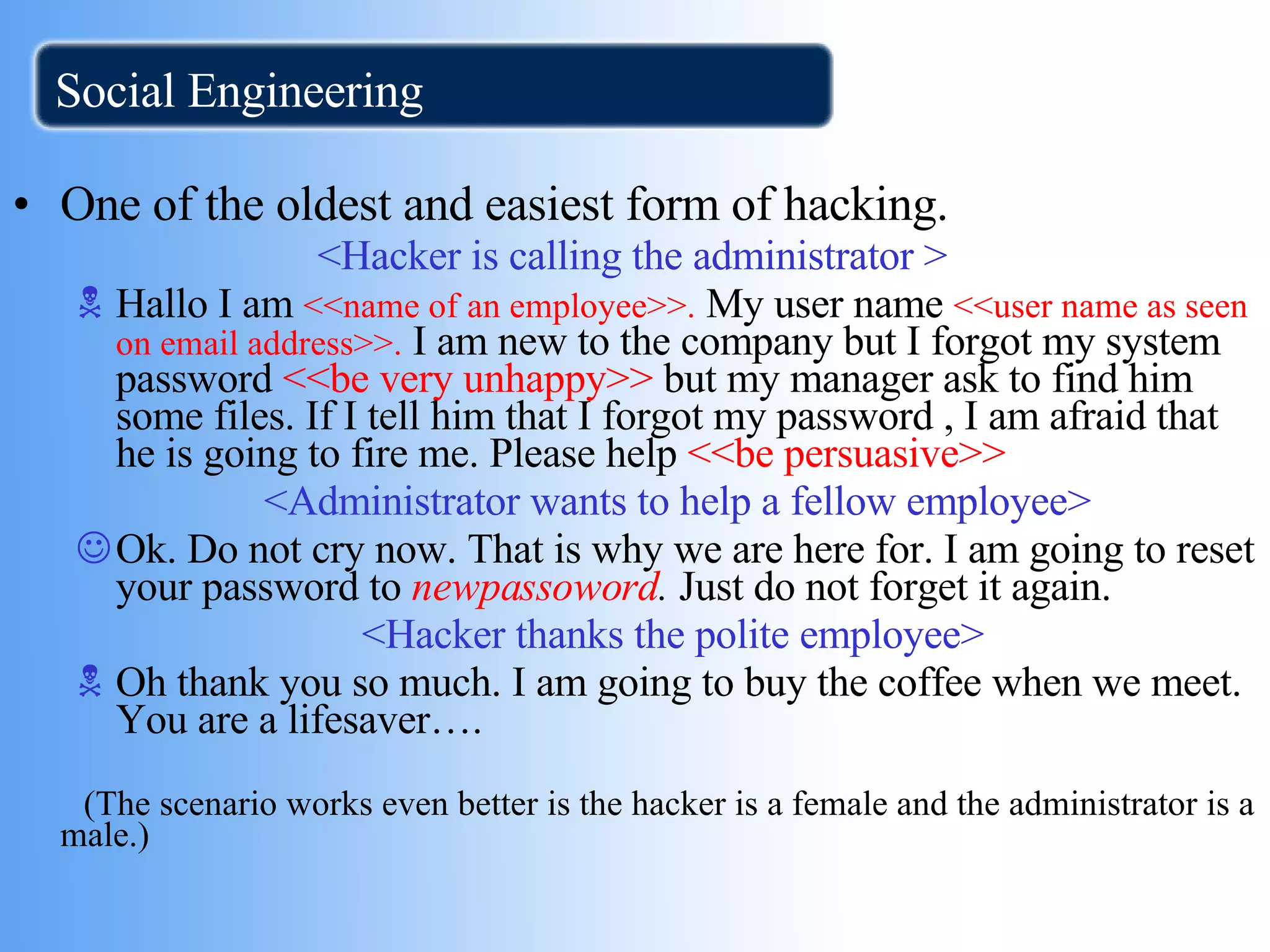 Social Engineering One of the oldest and easiest form of hacking. <Hacker is calling the administrator > Hallo I am  <<name of an employee>>.  My user name  <<user name as seen on email   address>>.  I am new to the company but I forgot my system password  <<be very   unhappy>>  but my manager ask to find him some files. If I tell him that I forgot my password , I am afraid that he is going to fire me. Please help  <<be persuasive>> >> <Administrator wants to help a fellow employee> Ok. Do not cry now. That is why we are here for. I am going to reset your password to  newpassoword .  Just do not forget it again. <Hacker thanks the polite employee> Oh thank you so much. I am going to buy the coffee when we meet. You are a lifesaver…. (The scenario works even better is the hacker is a female and the administrator is a male.) 