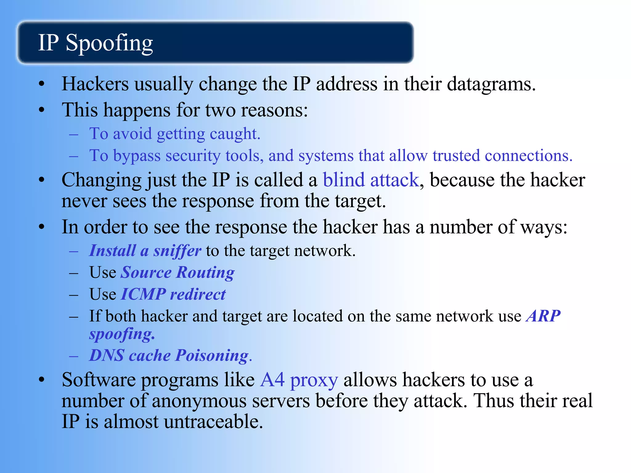 IP Spoofing Hackers usually change the IP address in their datagrams. This happens for two reasons: To avoid getting caught. To bypass security tools, and systems that allow trusted connections. Changing just the IP is called a  blind attack , because the hacker never sees the response from the target. In order to see the response the hacker has a number of ways:  Install a sniffer  to the target network. Use  Source Routing Use  ICMP redirect   If both hacker and target are located on the same network use   ARP spoofing. DNS cache Poisoning . Software programs like  A4 proxy  allows hackers to use a number of anonymous servers before they attack. Thus their real IP is almost untraceable. 