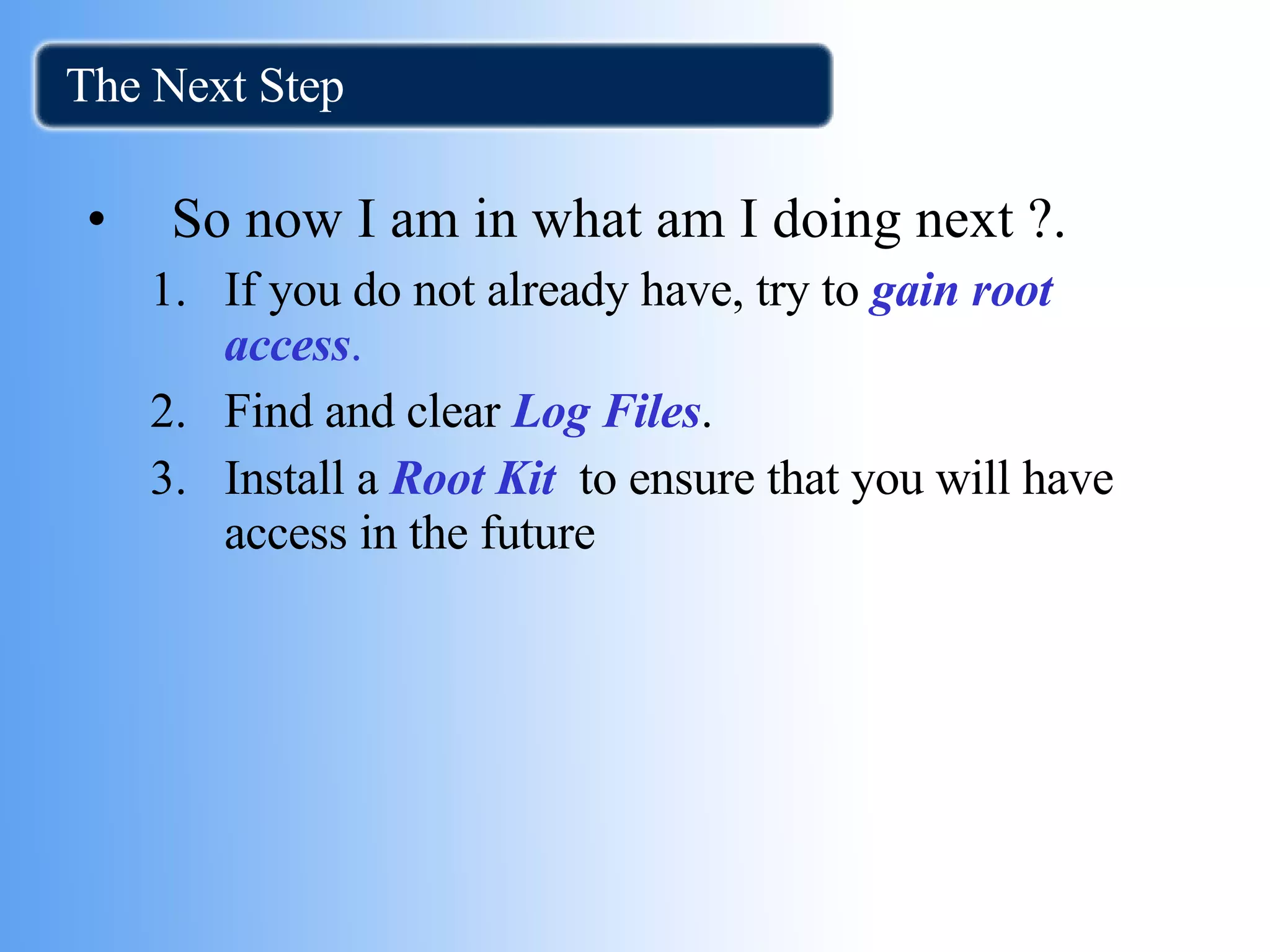 The Next Step  So now I am in what am I doing next ?. If you do not already have, try to  gain root access . Find and clear  Log Files . Install a  Root Kit   to ensure that you will have access in the future 