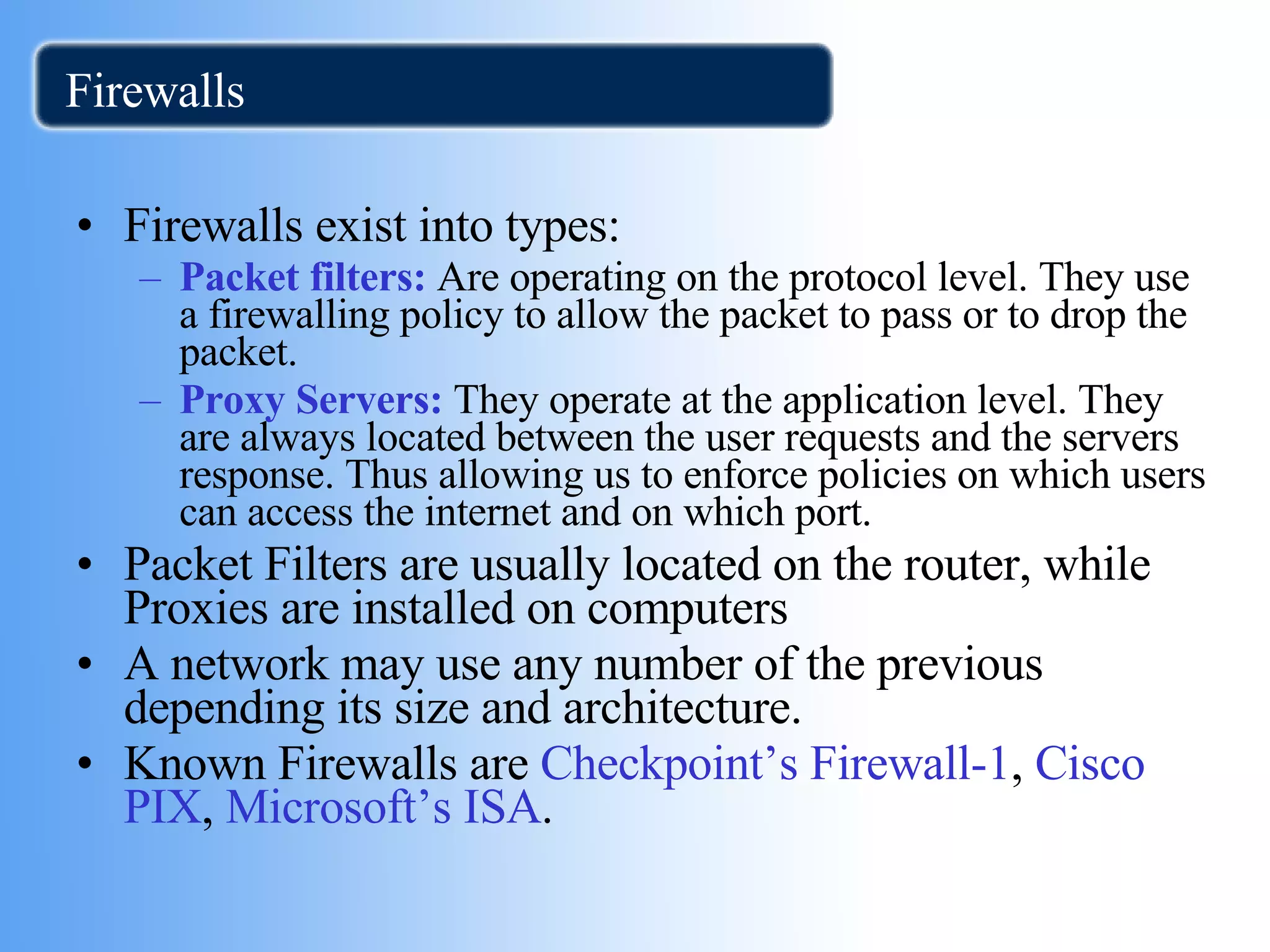Firewalls Firewalls exist into types: Packet filters:  Are operating on the protocol level. They use a firewalling policy to allow the packet to pass or to drop the packet. Proxy Servers:  They operate at the application level. They are always located between the user requests and the servers response. Thus allowing us to enforce policies on which users can access the internet and on which port. Packet Filters are usually located on the router, while Proxies are installed on computers A network may use any number of the previous depending its size and architecture. Known Firewalls are  Checkpoint’s Firewall-1 ,  Cisco PIX ,  Microsoft’s ISA .  