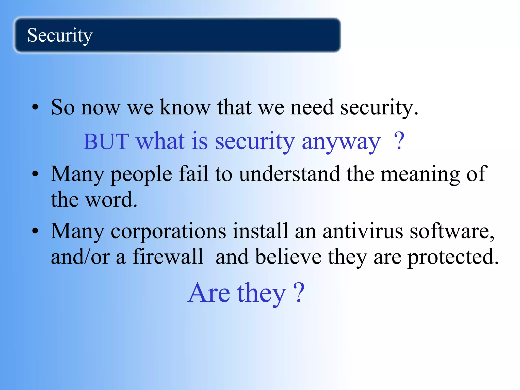 Security So now we know that we need security.  BUT  what is security anyway  ? Many people fail to understand the meaning of the word. Many corporations install an antivirus software, and/or a firewall  and believe they are protected. Are they ? 