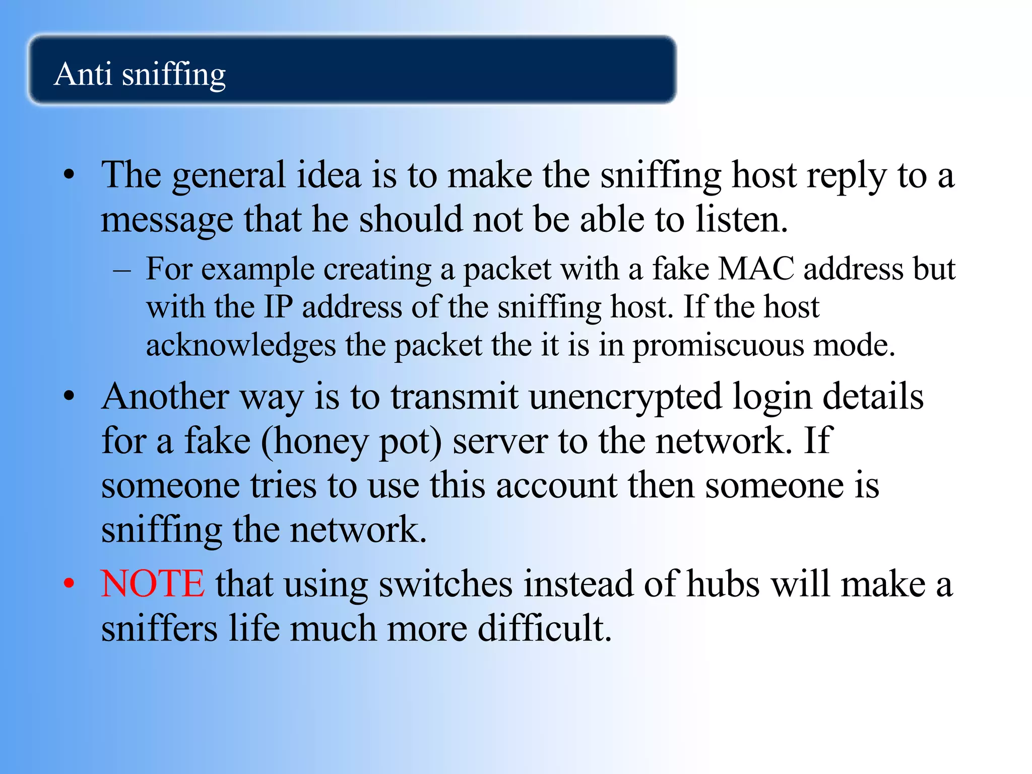 Anti sniffing The general idea is to make the sniffing host reply to a message that he should not be able to listen. For example creating a packet with a fake MAC address but with the IP address of the sniffing host. If the host acknowledges the packet the it is in promiscuous mode. Another way is to transmit unencrypted login details for a fake (honey pot) server to the network. If someone tries to use this account then someone is sniffing the network. NOTE  that using switches instead of hubs will make a sniffers life much more difficult.  