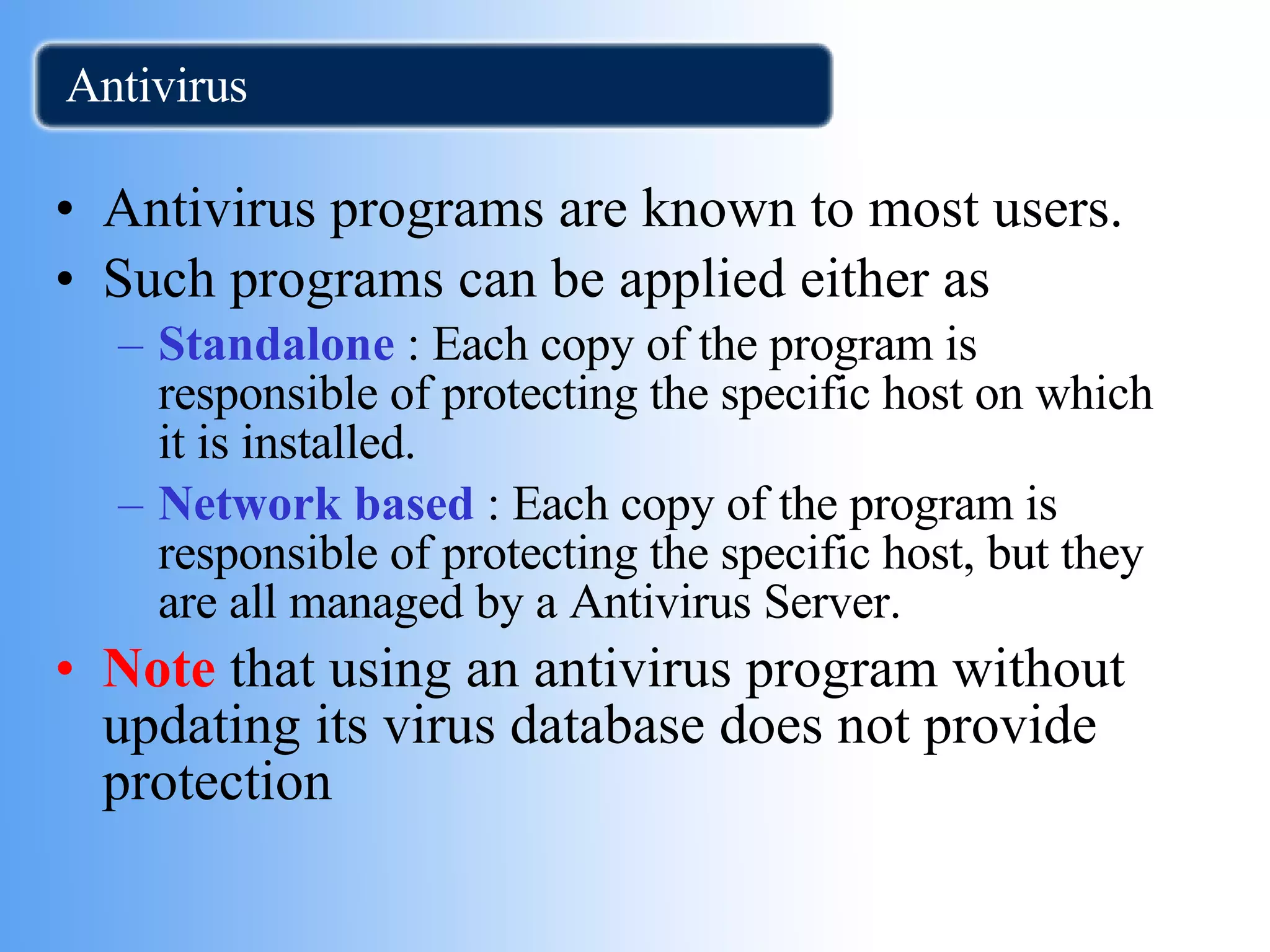 Antivirus  Antivirus programs are known to most users. Such programs can be applied either as Standalone  : Each copy of the program is responsible of protecting the specific host on which it is installed. Network based  : Each copy of the program is responsible of protecting the specific host, but they are all managed by a Antivirus Server. Note  that using an antivirus program without updating its virus database does not provide protection 