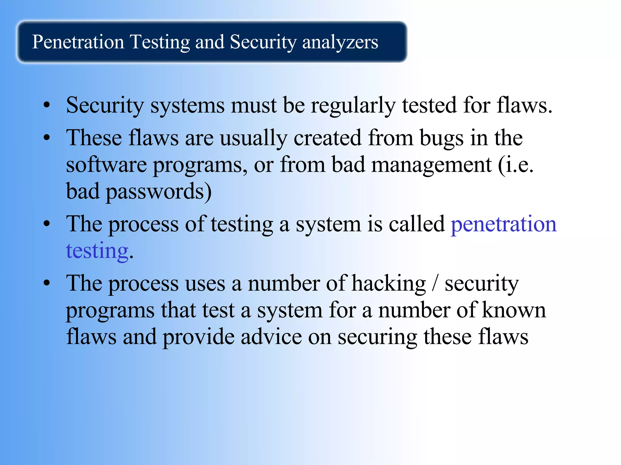 Penetration Testing and Security analyzers Security systems must be regularly tested for flaws. These flaws are usually created from bugs in the software programs, or from bad management (i.e. bad passwords) The process of testing a system is called  penetration testing .  The process uses a number of hacking / security  programs that test a system for a number of known flaws and provide advice on securing these flaws 