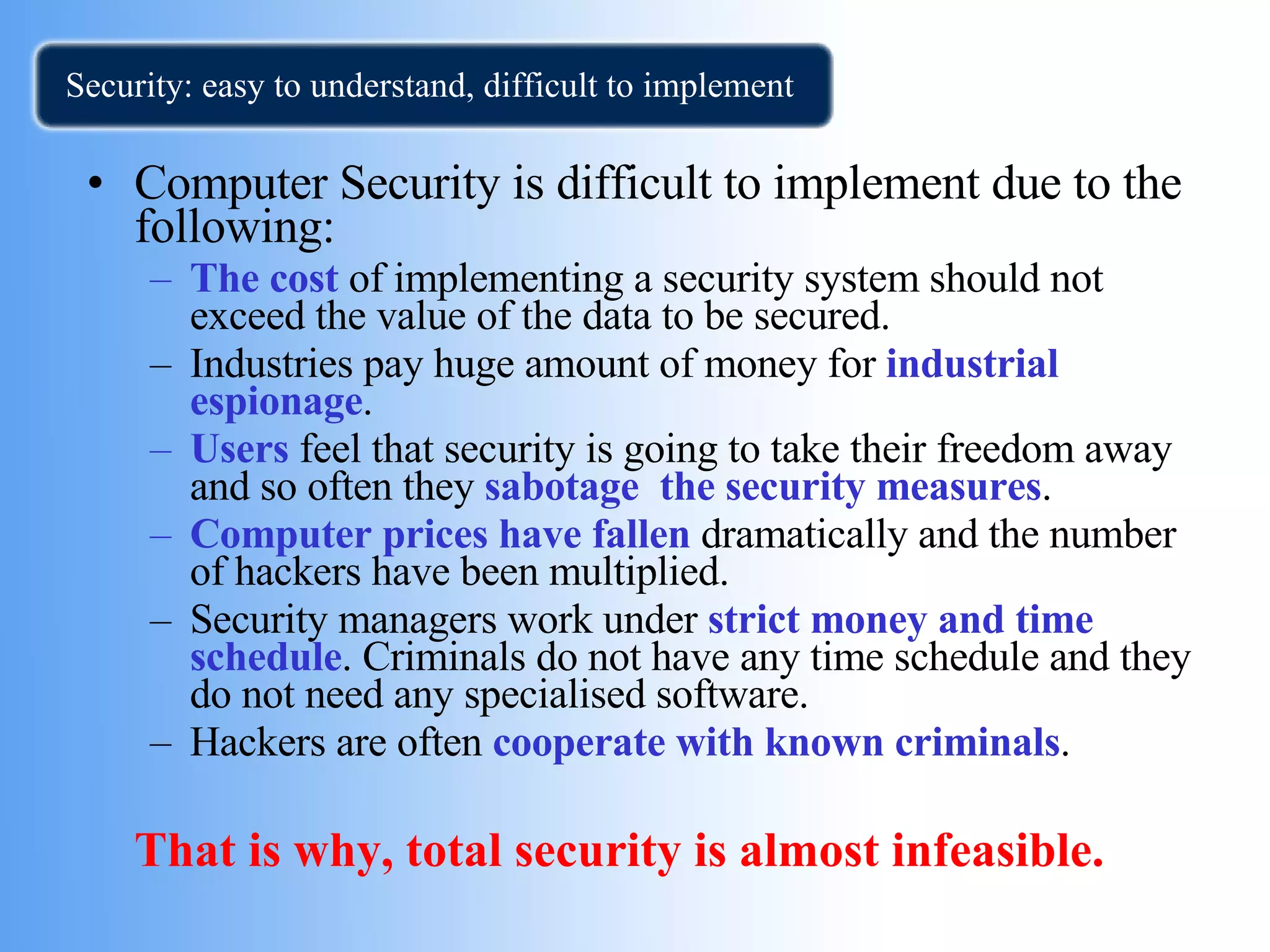 Security: easy to understand, difficult to implement Computer Security is difficult to implement due to the following: The cost  of implementing a security system should not exceed the value of the data to be secured. Industries pay huge amount of money for  industrial espionage . Users  feel that security is going to take their freedom away and so often they  sabotage  the security measures . Computer prices have fallen  dramatically and the number of hackers have been multiplied. Security managers work under  strict money and time schedule . Criminals do not have any time schedule and they do not need any specialised software. Hackers are often  cooperate with known criminals . That is why, total security is almost infeasible.  