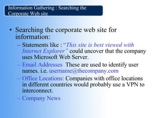Information Gathering : Searching the Corporate Web site Searching the corporate web site for information:  Statements like :   “ This site is best viewed with Internet Explorer”   could uncover that the company uses Microsoft Web Server.   Email Addresses .  These are used to identify user names.   i.e.   username@thecompany.com  Office Locations:  Companies with office locations in different countries would probably use a VPN to interconnect. Company News  