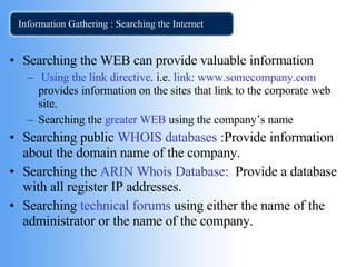 Information Gathering : Searching the Internet Searching the WEB can provide valuable information Using the link directive . i.e.  link:   www.somecompany.com  provides information on the sites that link to the corporate web site. Searching the  greater WEB  using the company’s name Searching public  WHOIS databases  :Provide information about the domain name of the company. Searching the  ARIN Whois Database:   Provide a database with all register IP addresses.  Searching  technical forums  using either the name of the administrator or the name of the company. 