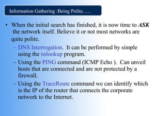 Information Gathering :Being Polite….. When the initial search has finished, it is now time to  ASK  the network itself. Believe it or not most networks are quite polite . DNS Interrogation .  It can be performed by simple using the  nslookup  program. Using the  PING  command (ICMP Echo ).  Can unveil hosts that are connected and are not protected by a firewall.  Using the  TraceRoute   command we can identify which is the IP of the router that connects the corporate network to the Internet.  