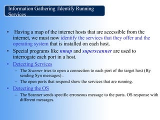 Information Gathering :Identify Running Services Having a map of the internet hosts that are accessible from the internet, we must now  identify the services that they offer and the   operating system  that is installed on each host. Special programs like  nmap  and  superscanner  are used to interrogate each port in a host. Detecting Services The  Scanner  tries to open a connection to each port of the target host (By sending Syn messages) .  The open ports that respond show the services that are running. Detecting the OS The Scanner sends specific erroneous message to the ports. OS response with different messages.  