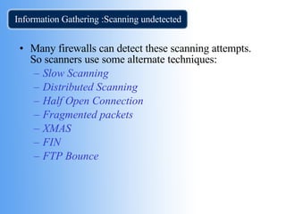 Information Gathering :Scanning undetected  Many firewalls can detect these scanning attempts. So scanners use some alternate techniques: Slow Scanning   Distributed Scanning   Half Open Connection   Fragmented packets   XMAS FIN   FTP Bounce   