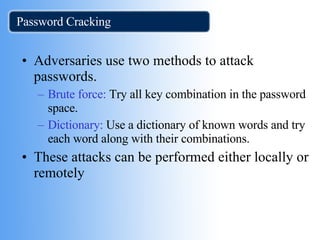 Password Cracking Adversaries use two methods to attack passwords. Brute force:  Try all key combination in the password space. Dictionary:  Use a dictionary of known words and try each word along with their combinations. These attacks can be performed either locally or remotely  