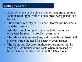 Setting the Scene Security is one of the oldest problem  that governments ,commercial organizations and almost every person has to face The need of security exists since information became a valuable resource Introduction of computer systems to business has escalated the security problem even more The advances in networking and specially in distributed systems made the need for security even greater The Computer Security Institute report, notes that in year 2003 computer crime costs where increased to  more than  450 million dollars  in the USA alone.  