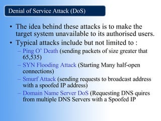 Denial of Service Attack (DoS) The idea behind these attacks is to make the target system unavailable to its authorised users. Typical attacks include but not limited to : Ping O’ Death  (sending packets of size greater that 65,535) SYN Flooding Attack  (Starting Many half-open connections) Smurf Attack  (sending requests to broadcast address with a spoofed IP address) Domain Name Server DoS  (Requesting DNS quires from multiple DNS Servers with a Spoofed IP 