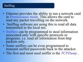 Sniffing Ethernet provides the ability to run a network card in  Promiscuous mode . This allows the card to read any packet travelling on the network. Sniffing software are using this to read all data transmitted in the local net. Sniffers  can be programmed to steal information associated only with specific protocols or programs. i.e. read all information from http packets only. Some sniffers can be even programmed to transmit sniffed passwords back to the attacker. The first and most used sniffer is the  TCPDump  . 