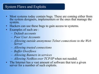 System Flaws and Exploits Most systems today contain bugs. These are coming either from the system designers, implementers or the ones that manage the system.  Hackers can use these bugs to gain access to systems. Examples of such are :  Default accounts   Poor User Accounts   Allowing outside anonymous Telnet connections to the Web Server   Allowing trusted connections   Buffer Overflows   Allowing Banners in services Allowing NetBios over TCP/IP  when not needed.  The Internet has a vast amount of software that test a given server for a number of such exploits. 