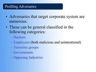 Profiling Adversaries Adversaries that target corporate system are numerous:  These can be general classified in the following categories: Hackers  Employees   (both malicious and unintentional) Terrorists groups Governments Opposing Industries 
