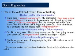 Social Engineering One of the oldest and easiest form of hacking. <Hacker is calling the administrator > Hallo I am  <<name of an employee>>.  My user name  <<user name as seen on email   address>>.  I am new to the company but I forgot my system password  <<be very   unhappy>>  but my manager ask to find him some files. If I tell him that I forgot my password , I am afraid that he is going to fire me. Please help  <<be persuasive>> >> <Administrator wants to help a fellow employee> Ok. Do not cry now. That is why we are here for. I am going to reset your password to  newpassoword .  Just do not forget it again. <Hacker thanks the polite employee> Oh thank you so much. I am going to buy the coffee when we meet. You are a lifesaver…. (The scenario works even better is the hacker is a female and the administrator is a male.) 