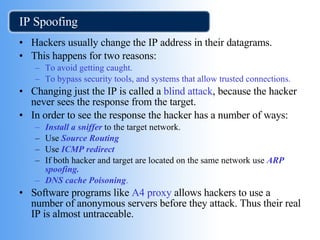 IP Spoofing Hackers usually change the IP address in their datagrams. This happens for two reasons: To avoid getting caught. To bypass security tools, and systems that allow trusted connections. Changing just the IP is called a  blind attack , because the hacker never sees the response from the target. In order to see the response the hacker has a number of ways:  Install a sniffer  to the target network. Use  Source Routing Use  ICMP redirect   If both hacker and target are located on the same network use   ARP spoofing. DNS cache Poisoning . Software programs like  A4 proxy  allows hackers to use a number of anonymous servers before they attack. Thus their real IP is almost untraceable. 