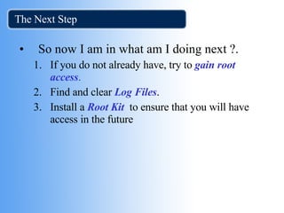 The Next Step  So now I am in what am I doing next ?. If you do not already have, try to  gain root access . Find and clear  Log Files . Install a  Root Kit   to ensure that you will have access in the future 