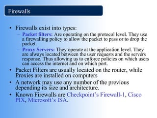 Firewalls Firewalls exist into types: Packet filters:  Are operating on the protocol level. They use a firewalling policy to allow the packet to pass or to drop the packet. Proxy Servers:  They operate at the application level. They are always located between the user requests and the servers response. Thus allowing us to enforce policies on which users can access the internet and on which port. Packet Filters are usually located on the router, while Proxies are installed on computers A network may use any number of the previous depending its size and architecture. Known Firewalls are  Checkpoint’s Firewall-1 ,  Cisco PIX ,  Microsoft’s ISA .  