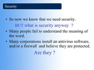 Security So now we know that we need security.  BUT  what is security anyway  ? Many people fail to understand the meaning of the word. Many corporations install an antivirus software, and/or a firewall  and believe they are protected. Are they ? 