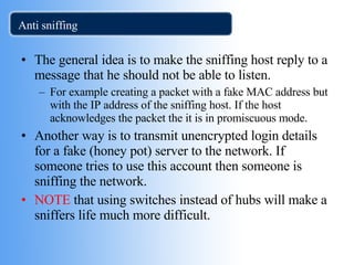 Anti sniffing The general idea is to make the sniffing host reply to a message that he should not be able to listen. For example creating a packet with a fake MAC address but with the IP address of the sniffing host. If the host acknowledges the packet the it is in promiscuous mode. Another way is to transmit unencrypted login details for a fake (honey pot) server to the network. If someone tries to use this account then someone is sniffing the network. NOTE  that using switches instead of hubs will make a sniffers life much more difficult.  