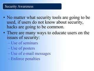 Security Awareness No matter what security tools are going to be used, if users do not know about security, hacks are going to be common. There are many ways to educate users on the issues of security: Use of seminars  Use of posters Use of e-mail messages Enforce penalties 