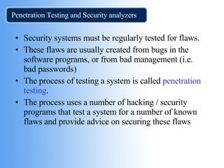 Penetration Testing and Security analyzers Security systems must be regularly tested for flaws. These flaws are usually created from bugs in the software programs, or from bad management (i.e. bad passwords) The process of testing a system is called  penetration testing .  The process uses a number of hacking / security  programs that test a system for a number of known flaws and provide advice on securing these flaws 
