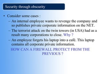 Security through obscurity  Consider some cases : An internal employee wants to revenge the company and so publishes private corporate information on the NET. The terrorist attack on the twin towers (in USA) had as a result many corporations to close.  Why ?  An employee forgets his laptop into a café. This laptop contains all corporate private information. HOW CAN A FIREWALL PROTECT FROM THE  PREVIOUS ? 