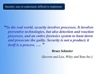 Security: easy to understand, difficult to implement  “ In the real world, security involves processes. It involves preventive technologies, but also detection and reaction processes, and an entire forensics system to hunt down and prosecute the guilty. Security is not a product; it itself is a process. ….   ” Bruce Schneier     ( Secrets and Lies, Wiley and Sons Inc .) 