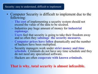 Security: easy to understand, difficult to implement Computer Security is difficult to implement due to the following: The cost  of implementing a security system should not exceed the value of the data to be secured. Industries pay huge amount of money for  industrial espionage . Users  feel that security is going to take their freedom away and so often they  sabotage  the security measures . Computer prices have fallen  dramatically and the number of hackers have been multiplied. Security managers work under  strict money and time schedule . Criminals do not have any time schedule and they do not need any specialised software. Hackers are often  cooperate with known criminals . That is why, total security is almost infeasible.  