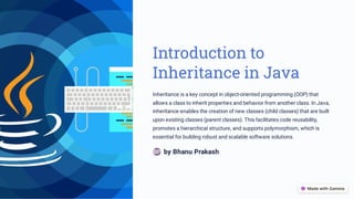 Introduction to
Inheritance in Java
Inheritance is a key concept in object-oriented programming (OOP) that
allows a class to inherit properties and behavior from another class. In Java,
inheritance enables the creation of new classes (child classes) that are built
upon existing classes (parent classes). This facilitates code reusability,
promotes a hierarchical structure, and supports polymorphism, which is
essential for building robust and scalable software solutions.
by Bhanu Prakash
BP
 